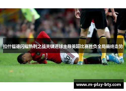 拉什福德闪耀热刺之战关键进球主导英超比赛胜负全局最终走势