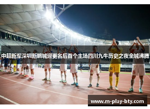 中超新军深圳新鹏城迎更名后首个主场四川九牛历史之夜全城沸腾 中超新军深圳新鹏城迎更名后首个主场四川九牛历史之夜全城沸腾