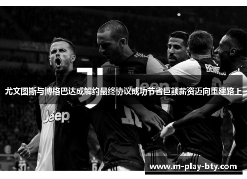 尤文图斯与博格巴达成解约最终协议成功节省巨额薪资迈向重建路上 尤文图斯与博格巴达成解约最终协议成功节省巨额薪资迈向重建路上