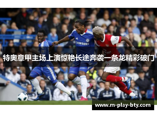 特奥意甲主场上演惊艳长途奔袭一条龙精彩破门 特奥意甲主场上演惊艳长途奔袭一条龙精彩破门