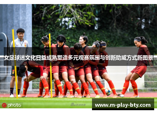女足球迷文化日益成熟塑造多元观赛氛围与创新助威方式新图景