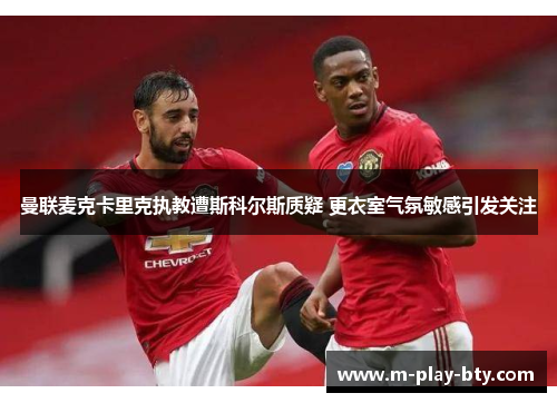 曼联麦克卡里克执教遭斯科尔斯质疑 更衣室气氛敏感引发关注